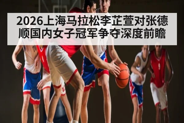 2026上海马拉松李芷萱对张德顺国内女子冠军争夺深度前瞻