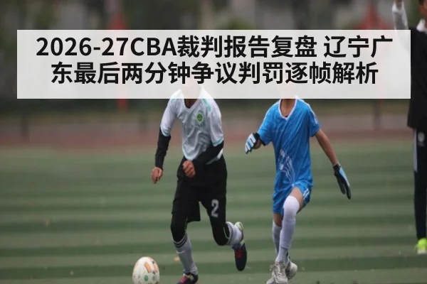 2026-27CBA裁判报告复盘 辽宁广东最后两分钟争议判罚逐帧解析